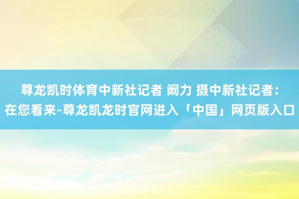 尊龙凯时体育中新社记者 阚力 摄　　中新社记者：在您看来-尊龙凯龙时官网进入「中国」网页版入口