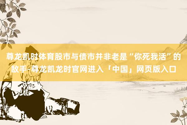 尊龙凯时体育股市与债市并非老是“你死我活”的敌手-尊龙凯龙时官网进入「中国」网页版入口