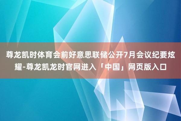 尊龙凯时体育会前好意思联储公开7月会议纪要炫耀-尊龙凯龙时官网进入「中国」网页版入口