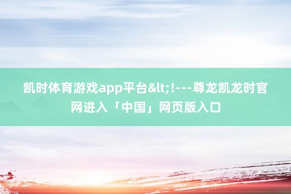 凯时体育游戏app平台<!---尊龙凯龙时官网进入「中国」网页版入口