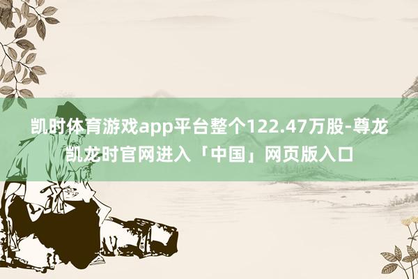 凯时体育游戏app平台整个122.47万股-尊龙凯龙时官网进入「中国」网页版入口