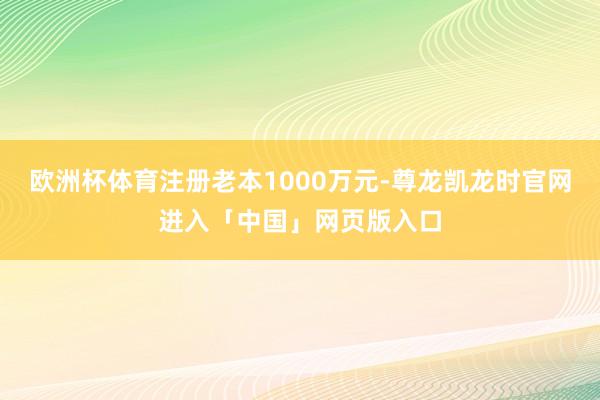 欧洲杯体育注册老本1000万元-尊龙凯龙时官网进入「中国」网页版入口