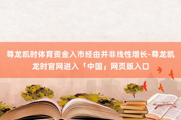 尊龙凯时体育资金入市经由并非线性增长-尊龙凯龙时官网进入「中国」网页版入口