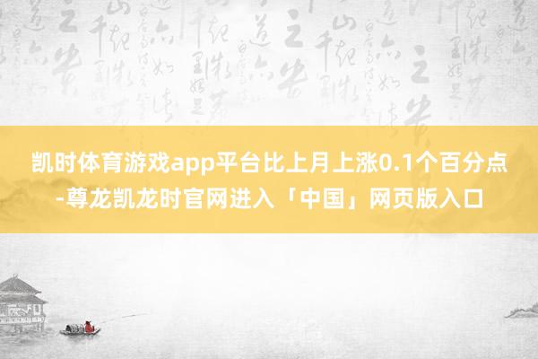 凯时体育游戏app平台比上月上涨0.1个百分点-尊龙凯龙时官网进入「中国」网页版入口