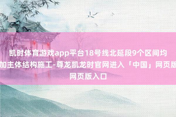 凯时体育游戏app平台18号线北延段9个区间均已参加主体结构施工-尊龙凯龙时官网进入「中国」网页版入口