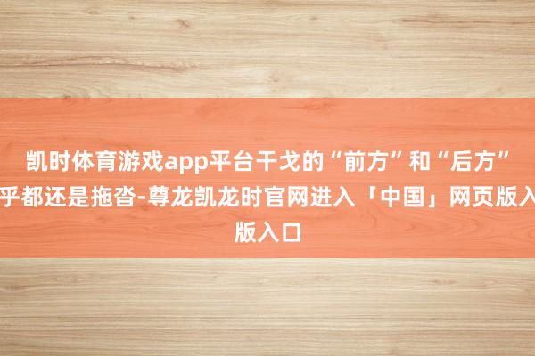 凯时体育游戏app平台干戈的“前方”和“后方”似乎都还是拖沓-尊龙凯龙时官网进入「中国」网页版入口