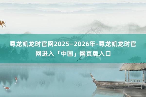 尊龙凯龙时官网2025—2026年-尊龙凯龙时官网进入「中国」网页版入口
