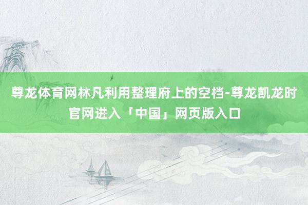 尊龙体育网林凡利用整理府上的空档-尊龙凯龙时官网进入「中国」网页版入口