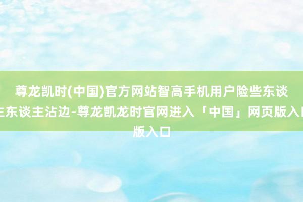 尊龙凯时(中国)官方网站智高手机用户险些东谈主东谈主沾边-尊龙凯龙时官网进入「中国」网页版入口