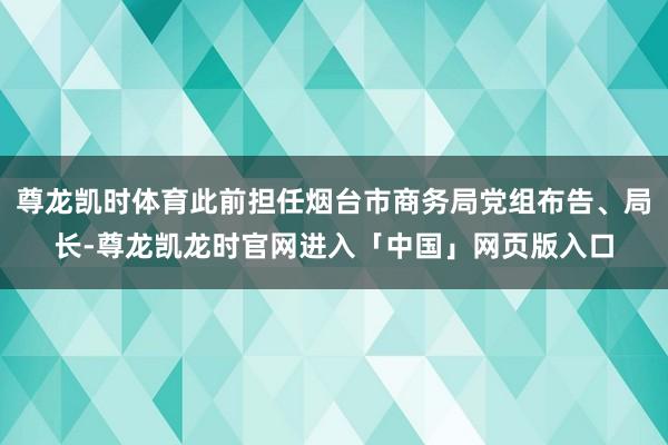 尊龙凯时体育此前担任烟台市商务局党组布告、局长-尊龙凯龙时官网进入「中国」网页版入口