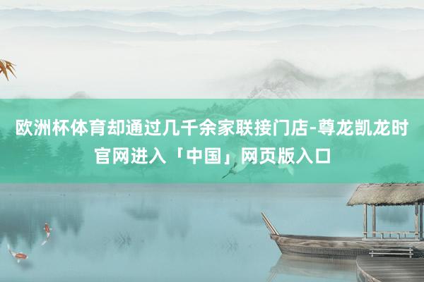 欧洲杯体育却通过几千余家联接门店-尊龙凯龙时官网进入「中国」网页版入口
