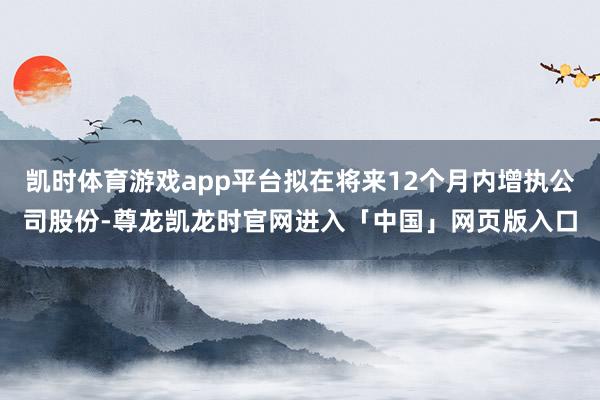 凯时体育游戏app平台拟在将来12个月内增执公司股份-尊龙凯龙时官网进入「中国」网页版入口