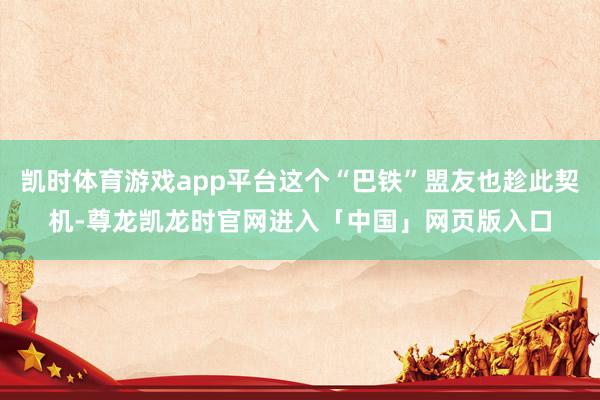 凯时体育游戏app平台这个“巴铁”盟友也趁此契机-尊龙凯龙时官网进入「中国」网页版入口