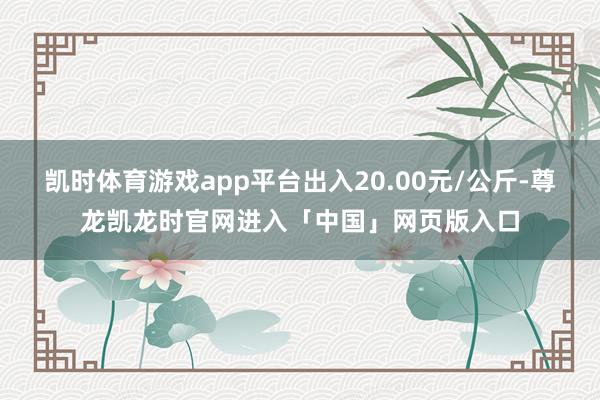 凯时体育游戏app平台出入20.00元/公斤-尊龙凯龙时官网进入「中国」网页版入口