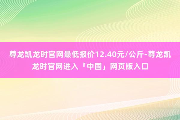 尊龙凯龙时官网最低报价12.40元/公斤-尊龙凯龙时官网进入「中国」网页版入口