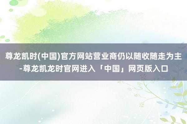 尊龙凯时(中国)官方网站营业商仍以随收随走为主-尊龙凯龙时官网进入「中国」网页版入口
