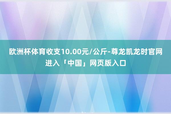 欧洲杯体育收支10.00元/公斤-尊龙凯龙时官网进入「中国」网页版入口