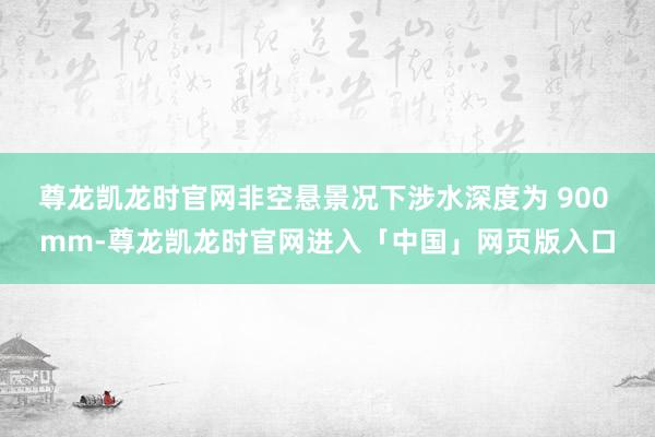 尊龙凯龙时官网非空悬景况下涉水深度为 900 mm-尊龙凯龙时官网进入「中国」网页版入口