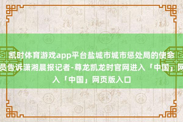 凯时体育游戏app平台盐城市城市惩处局的使命主说念主员告诉潇湘晨报记者-尊龙凯龙时官网进入「中国」网页版入口