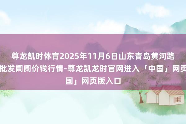 尊龙凯时体育2025年11月6日山东青岛黄河路农产物批发阛阓价钱行情-尊龙凯龙时官网进入「中国」网页版入口