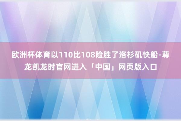 欧洲杯体育以110比108险胜了洛杉矶快船-尊龙凯龙时官网进入「中国」网页版入口