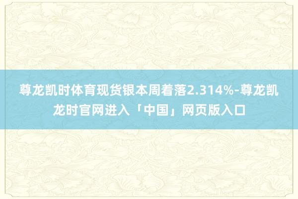 尊龙凯时体育现货银本周着落2.314%-尊龙凯龙时官网进入「中国」网页版入口