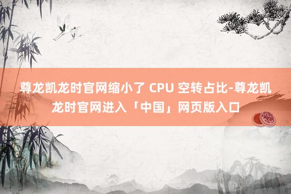 尊龙凯龙时官网缩小了 CPU 空转占比-尊龙凯龙时官网进入「中国」网页版入口