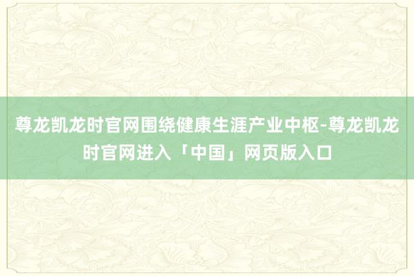 尊龙凯龙时官网围绕健康生涯产业中枢-尊龙凯龙时官网进入「中国」网页版入口