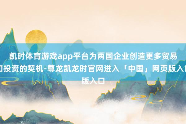 凯时体育游戏app平台为两国企业创造更多贸易和投资的契机-尊龙凯龙时官网进入「中国」网页版入口