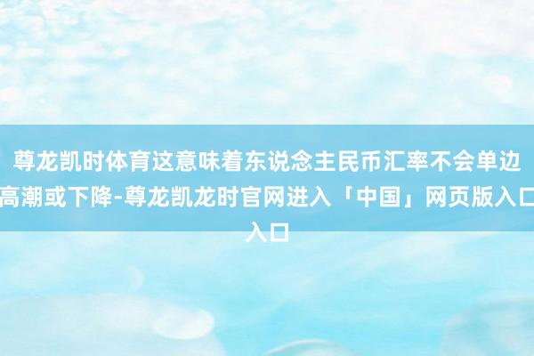 尊龙凯时体育这意味着东说念主民币汇率不会单边高潮或下降-尊龙凯龙时官网进入「中国」网页版入口