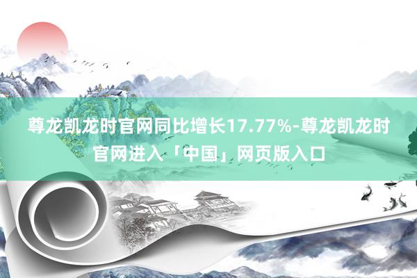 尊龙凯龙时官网同比增长17.77%-尊龙凯龙时官网进入「中国」网页版入口