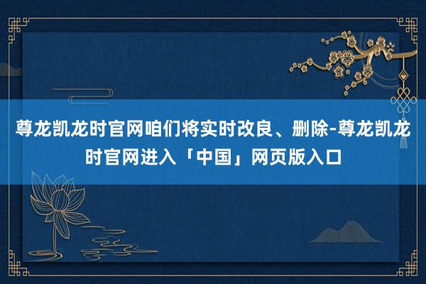 尊龙凯龙时官网咱们将实时改良、删除-尊龙凯龙时官网进入「中国」网页版入口