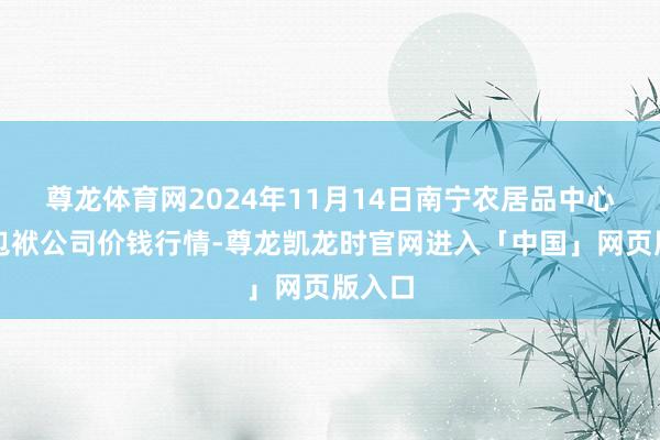 尊龙体育网2024年11月14日南宁农居品中心有限包袱公司价钱行情-尊龙凯龙时官网进入「中国」网页版入口