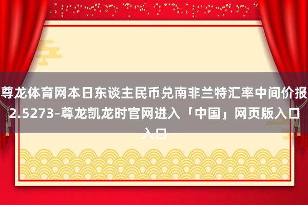 尊龙体育网本日东谈主民币兑南非兰特汇率中间价报2.5273-尊龙凯龙时官网进入「中国」网页版入口