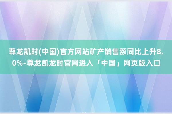 尊龙凯时(中国)官方网站矿产销售额同比上升8.0%-尊龙凯龙时官网进入「中国」网页版入口