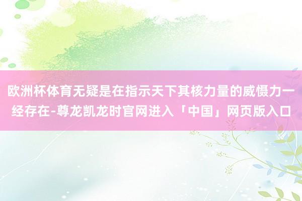 欧洲杯体育无疑是在指示天下其核力量的威慑力一经存在-尊龙凯龙时官网进入「中国」网页版入口