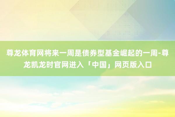 尊龙体育网将来一周是债券型基金崛起的一周-尊龙凯龙时官网进入「中国」网页版入口