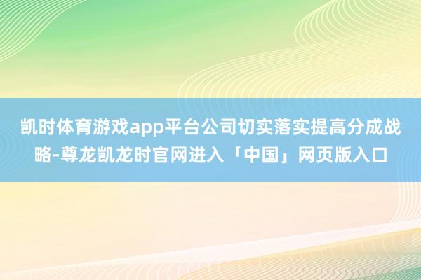 凯时体育游戏app平台公司切实落实提高分成战略-尊龙凯龙时官网进入「中国」网页版入口