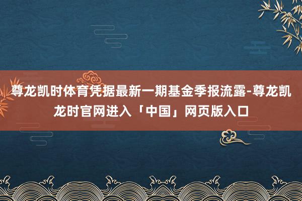 尊龙凯时体育凭据最新一期基金季报流露-尊龙凯龙时官网进入「中国」网页版入口