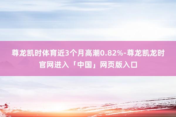 尊龙凯时体育近3个月高潮0.82%-尊龙凯龙时官网进入「中国」网页版入口