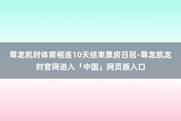尊龙凯时体育相连10天结束票房日冠-尊龙凯龙时官网进入「中国」网页版入口