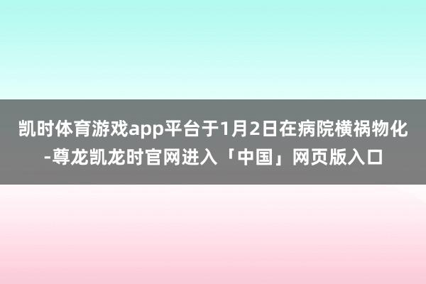 凯时体育游戏app平台于1月2日在病院横祸物化-尊龙凯龙时官网进入「中国」网页版入口