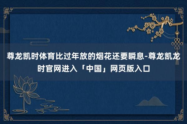 尊龙凯时体育比过年放的烟花还要瞬息-尊龙凯龙时官网进入「中国」网页版入口