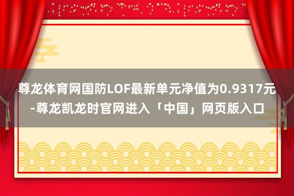 尊龙体育网国防LOF最新单元净值为0.9317元-尊龙凯龙时官网进入「中国」网页版入口
