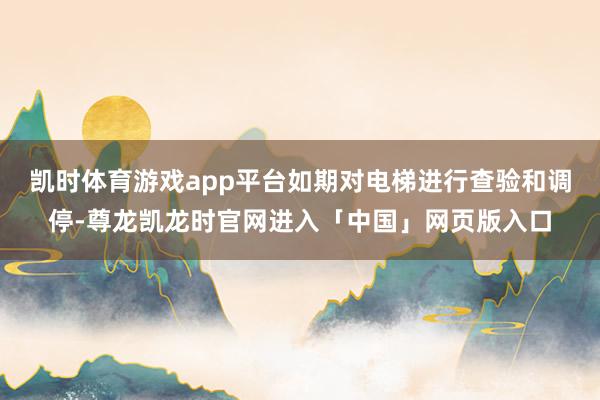 凯时体育游戏app平台如期对电梯进行查验和调停-尊龙凯龙时官网进入「中国」网页版入口