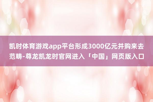 凯时体育游戏app平台形成3000亿元并购来去范畴-尊龙凯龙时官网进入「中国」网页版入口