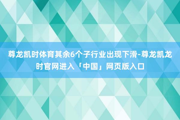 尊龙凯时体育其余6个子行业出现下滑-尊龙凯龙时官网进入「中国」网页版入口