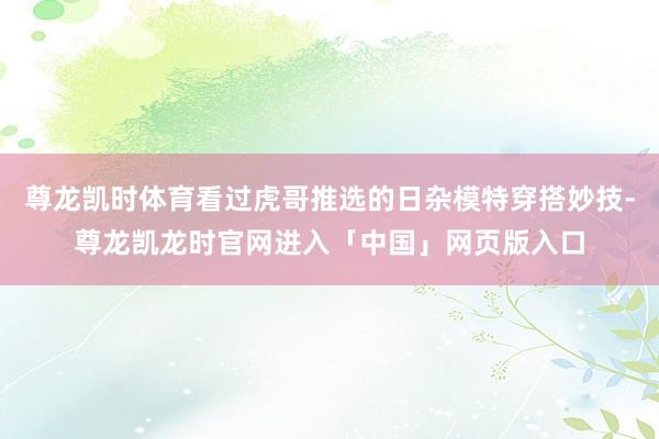 尊龙凯时体育看过虎哥推选的日杂模特穿搭妙技-尊龙凯龙时官网进入「中国」网页版入口