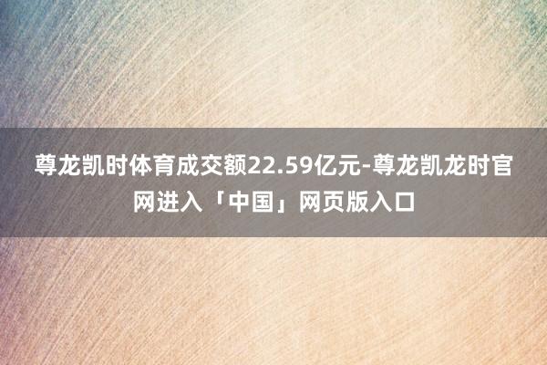 尊龙凯时体育成交额22.59亿元-尊龙凯龙时官网进入「中国」网页版入口