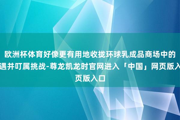 欧洲杯体育好像更有用地收拢环球乳成品商场中的机遇并叮属挑战-尊龙凯龙时官网进入「中国」网页版入口